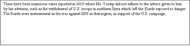Zone de Texte: There have been numerous cases reported in 2019 where Mr. Trump did not adhere to the advice given to him by his advisors, such as the wirthdrawal of U.S. troops in northern Syria which left the Kurds exposed to danger. The Kurds were instrumental in the war against ISIS in that region, in support of the U.S. campaign.