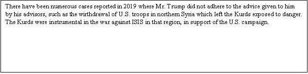 Zone de Texte: There have been numerous cases reported in 2019 where Mr. Trump did not adhere to the advice given to him by his advisors, such as the wirthdrawal of U.S. troops in northern Syria which left the Kurds exposed to danger. The Kurds were instrumental in the war against ISIS in that region, in support of the U.S. campaign.