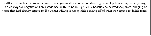 Zone de Texte: In 2019, he has been involved in one investigation after another, obstructing his ability to accomplish anything. He also stopped negotiations on a trade deal with China in April 2019 because he belived they were reneging on terms that had already agreed to He wasn't willing to accept this backing off of what was agreed to, in his mind.