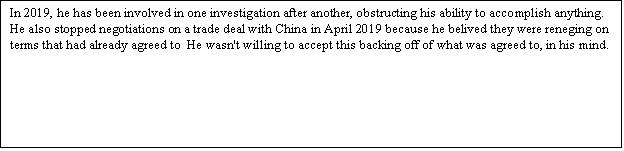 Zone de Texte: In 2019, he has been involved in one investigation after another, obstructing his ability to accomplish anything. He also stopped negotiations on a trade deal with China in April 2019 because he belived they were reneging on terms that had already agreed to  He wasn't willing to accept this backing off of what was agreed to, in his mind.