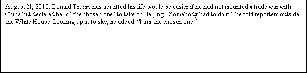 Zone de Texte: August 21, 2018: Donald Trump has admitted his life would be easier if he had not mounted a trade war with China but declared he is the chosen one to take on Beijing. Somebody had to do it, he told reporters outside the White House. Looking up at to sky, he added : I am the chosen one.