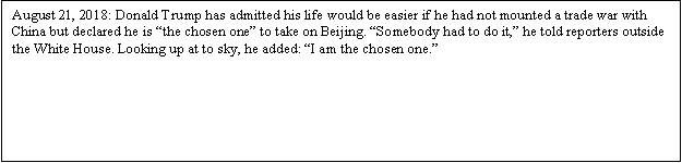 Zone de Texte: August 21, 2018: Donald Trump has admitted his life would be easier if he had not mounted a trade war with China but declared he is the chosen one to take on Beijing. Somebody had to do it, he told reporters outside the White House. Looking up at to sky, he added : I am the chosen one.